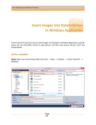 EASY GRIDVIEW WITH GRIDVIEW TUTORIALS
Page
130
In this tutorial I’ll show you how to insert images into Datagrid in Windows Application using C#,
where we use PictureBox control to add pictures and then that picture will get insert into
DataGridView.
INITIAL CHAMBER
Step1) Open Your Visual Studio 2010, Go to File - -> New - -> Projects - -> Under Visual C# - ->
Windows.
Insert Images into DataGridView
In Windows Application
 