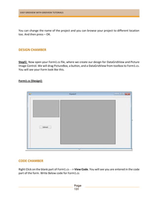 EASY GRIDVIEW WITH GRIDVIEW TUTORIALS
Page
131
You can change the name of the project and you can browse your project to different location
too. And then press – OK.
DESIGN CHAMBER
Step5) Now open your Form1.cs file, where we create our design for DataGridView and Picture
Image Control. We will drag PictureBox, a button, and a DataGridView from toolbox to Form1.cs.
You will see your Form look like this.
Form1.cs [Design]:
CODE CHAMBER
Right Click on the blank part of Form1.cs - -> View Code. You will see you are entered in the code
part of the form. Write Below code for Form1.cs
 