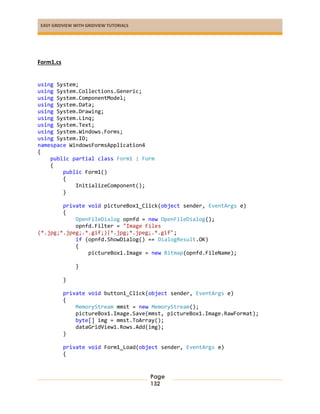 EASY GRIDVIEW WITH GRIDVIEW TUTORIALS
Page
132
Form1.cs
using System;
using System.Collections.Generic;
using System.ComponentModel;
using System.Data;
using System.Drawing;
using System.Linq;
using System.Text;
using System.Windows.Forms;
using System.IO;
namespace WindowsFormsApplication4
{
public partial class Form1 : Form
{
public Form1()
{
InitializeComponent();
}
private void pictureBox1_Click(object sender, EventArgs e)
{
OpenFileDialog opnfd = new OpenFileDialog();
opnfd.Filter = "Image Files
(*.jpg;*.jpeg;.*.gif;)|*.jpg;*.jpeg;.*.gif";
if (opnfd.ShowDialog() == DialogResult.OK)
{
pictureBox1.Image = new Bitmap(opnfd.FileName);
}
}
private void button1_Click(object sender, EventArgs e)
{
MemoryStream mmst = new MemoryStream();
pictureBox1.Image.Save(mmst, pictureBox1.Image.RawFormat);
byte[] img = mmst.ToArray();
dataGridView1.Rows.Add(img);
}
private void Form1_Load(object sender, EventArgs e)
{
 