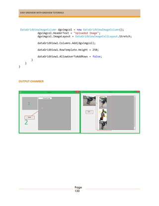 EASY GRIDVIEW WITH GRIDVIEW TUTORIALS
Page
133
DataGridViewImageColumn dgvimgcol = new DataGridViewImageColumn();
dgvimgcol.HeaderText = "Uploaded Image";
dgvimgcol.ImageLayout = DataGridViewImageCellLayout.Stretch;
dataGridView1.Columns.Add(dgvimgcol);
dataGridView1.RowTemplate.Height = 250;
dataGridView1.AllowUserToAddRows = false;
}
}
}
OUTPUT CHAMBER
 