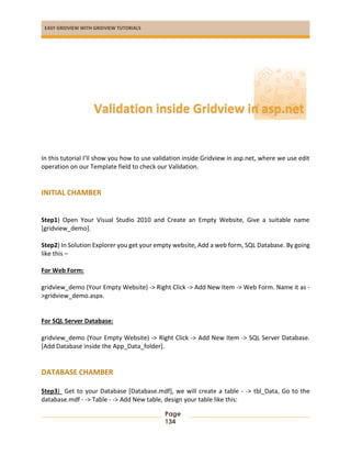 EASY GRIDVIEW WITH GRIDVIEW TUTORIALS
Page
134
In this tutorial I’ll show you how to use validation inside Gridview in asp.net, where we use edit
operation on our Template field to check our Validation.
INITIAL CHAMBER
Step1) Open Your Visual Studio 2010 and Create an Empty Website, Give a suitable name
[gridview_demo].
Step2) In Solution Explorer you get your empty website, Add a web form, SQL Database. By going
like this –
For Web Form:
gridview_demo (Your Empty Website) -> Right Click -> Add New Item -> Web Form. Name it as -
>gridview_demo.aspx.
For SQL Server Database:
gridview_demo (Your Empty Website) -> Right Click -> Add New Item -> SQL Server Database.
[Add Database inside the App_Data_folder].
DATABASE CHAMBER
Step3) Get to your Database [Database.mdf], we will create a table - -> tbl_Data, Go to the
database.mdf - -> Table - -> Add New table, design your table like this:
Validation inside Gridview in asp.net
 