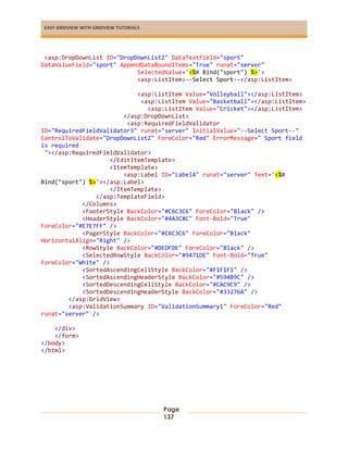 EASY GRIDVIEW WITH GRIDVIEW TUTORIALS
Page
137
<asp:DropDownList ID="DropDownList2" DataTextField="sport"
DataValueField="sport" AppendDataBoundItems="True" runat="server"
SelectedValue='<%# Bind("sport") %>'>
<asp:ListItem>--Select Sport--</asp:ListItem>
<asp:ListItem Value="Volleyball"></asp:ListItem>
<asp:ListItem Value="Basketball"></asp:ListItem>
<asp:ListItem Value="Cricket"></asp:ListItem>
</asp:DropDownList>
<asp:RequiredFieldValidator
ID="RequiredFieldValidator3" runat="server" InitialValue="--Select Sport--"
ControlToValidate="DropDownList2" ForeColor="Red" ErrorMessage=" Sport field
is required
"></asp:RequiredFieldValidator>
</EditItemTemplate>
<ItemTemplate>
<asp:Label ID="Label4" runat="server" Text='<%#
Bind("sport") %>'></asp:Label>
</ItemTemplate>
</asp:TemplateField>
</Columns>
<FooterStyle BackColor="#C6C3C6" ForeColor="Black" />
<HeaderStyle BackColor="#4A3C8C" Font-Bold="True"
ForeColor="#E7E7FF" />
<PagerStyle BackColor="#C6C3C6" ForeColor="Black"
HorizontalAlign="Right" />
<RowStyle BackColor="#DEDFDE" ForeColor="Black" />
<SelectedRowStyle BackColor="#9471DE" Font-Bold="True"
ForeColor="White" />
<SortedAscendingCellStyle BackColor="#F1F1F1" />
<SortedAscendingHeaderStyle BackColor="#594B9C" />
<SortedDescendingCellStyle BackColor="#CAC9C9" />
<SortedDescendingHeaderStyle BackColor="#33276A" />
</asp:GridView>
<asp:ValidationSummary ID="ValidationSummary1" ForeColor="Red"
runat="server" />
</div>
</form>
</body>
</html>
 