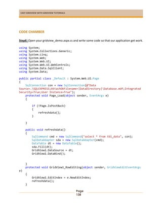 EASY GRIDVIEW WITH GRIDVIEW TUTORIALS
Page
138
CODE CHAMBER
Step6) Open your gridview_demo.aspx.cs and write some code so that our application get work.
using System;
using System.Collections.Generic;
using System.Linq;
using System.Web;
using System.Web.UI;
using System.Web.UI.WebControls;
using System.Data.SqlClient;
using System.Data;
public partial class _Default : System.Web.UI.Page
{
SqlConnection con = new SqlConnection(@"Data
Source=.SQLEXPRESS;AttachDbFilename=|DataDirectory|Database.mdf;Integrated
Security=True;User Instance=True");
protected void Page_Load(object sender, EventArgs e)
{
if (!Page.IsPostBack)
{
refreshdata();
}
}
public void refreshdata()
{
SqlCommand cmd = new SqlCommand("select * from tbl_data", con);
SqlDataAdapter sda = new SqlDataAdapter(cmd);
DataTable dt = new DataTable();
sda.Fill(dt);
GridView1.DataSource = dt;
GridView1.DataBind();
}
protected void GridView1_RowEditing(object sender, GridViewEditEventArgs
e)
{
GridView1.EditIndex = e.NewEditIndex;
refreshdata();
}
 