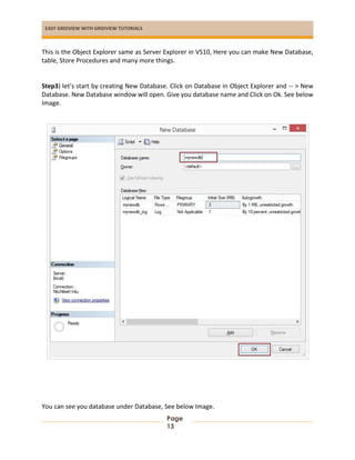 EASY GRIDVIEW WITH GRIDVIEW TUTORIALS
Page
13
This is the Object Explorer same as Server Explorer in VS10, Here you can make New Database,
table, Store Procedures and many more things.
Step3) let’s start by creating New Database. Click on Database in Object Explorer and -- > New
Database. New Database window will open. Give you database name and Click on Ok. See below
Image.
You can see you database under Database, See below Image.
 