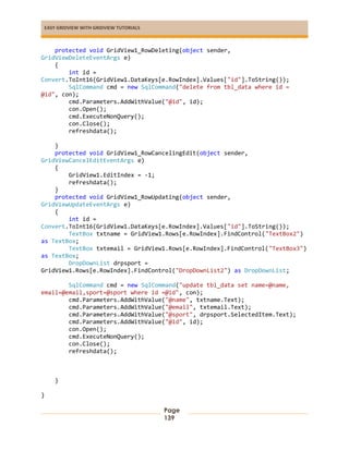 EASY GRIDVIEW WITH GRIDVIEW TUTORIALS
Page
139
protected void GridView1_RowDeleting(object sender,
GridViewDeleteEventArgs e)
{
int id =
Convert.ToInt16(GridView1.DataKeys[e.RowIndex].Values["id"].ToString());
SqlCommand cmd = new SqlCommand("delete from tbl_data where id =
@id", con);
cmd.Parameters.AddWithValue("@id", id);
con.Open();
cmd.ExecuteNonQuery();
con.Close();
refreshdata();
}
protected void GridView1_RowCancelingEdit(object sender,
GridViewCancelEditEventArgs e)
{
GridView1.EditIndex = -1;
refreshdata();
}
protected void GridView1_RowUpdating(object sender,
GridViewUpdateEventArgs e)
{
int id =
Convert.ToInt16(GridView1.DataKeys[e.RowIndex].Values["id"].ToString());
TextBox txtname = GridView1.Rows[e.RowIndex].FindControl("TextBox2")
as TextBox;
TextBox txtemail = GridView1.Rows[e.RowIndex].FindControl("TextBox3")
as TextBox;
DropDownList drpsport =
GridView1.Rows[e.RowIndex].FindControl("DropDownList2") as DropDownList;
SqlCommand cmd = new SqlCommand("update tbl_data set name=@name,
email=@email,sport=@sport where id =@id", con);
cmd.Parameters.AddWithValue("@name", txtname.Text);
cmd.Parameters.AddWithValue("@email", txtemail.Text);
cmd.Parameters.AddWithValue("@sport", drpsport.SelectedItem.Text);
cmd.Parameters.AddWithValue("@id", id);
con.Open();
cmd.ExecuteNonQuery();
con.Close();
refreshdata();
}
}
 