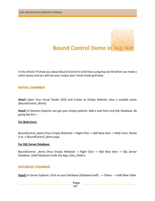 EASY GRIDVIEW WITH GRIDVIEW TUTORIALS
Page
141
In this Article I’ll show you about Bound Control in Grid View using Asp.net C# where we make a
select query and you will see your output your result inside grid view.
INITIAL CHAMBER
Step1) Open Your Visual Studio 2010 and Create an Empty Website, Give a suitable name
[BoundControl_demo].
Step2) In Solution Explorer you get your empty website, Add a web form and SQL Database. By
going like this –
For Web Form:
BoundControl_demo (Your Empty Website) -> Right Click -> Add New Item -> Web Form. Name
it as -> BoundControl_demo.aspx.
For SQL Server Database:
BoundControl _demo (Your Empty Website) -> Right Click -> Add New Item -> SQL Server
Database. [Add Database inside the App_Data_folder].
DATABASE CHAMBER
Step3) In Server Explorer, Click on your Database [Database.mdf] - -> Tables - -> Add New Table
Bound Control Demo in Asp.Net
 