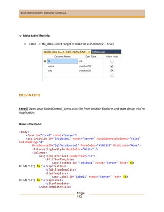 EASY GRIDVIEW WITH GRIDVIEW TUTORIALS
Page
142
-:- Make table like this:
 Table - -> tbl_data [Don’t Forget to make ID as IS Identity -- True]
DESIGN CODE
Step6) Open your BoundControl_demo.aspx file from solution Explorer and start design you’re
Application:
Here is the Code:
<body>
<form id="form1" runat="server">
<asp:GridView ID="GridView1" runat="server" AutoGenerateColumns="False"
CellPadding="4"
DataSourceID="SqlDataSource1" ForeColor="#333333" GridLines="None">
<AlternatingRowStyle BackColor="White" />
<Columns>
<asp:TemplateField HeaderText="id">
<EditItemTemplate>
<asp:TextBox ID="TextBox1" runat="server" Text='<%#
Bind("id") %>'></asp:TextBox>
</EditItemTemplate>
<ItemTemplate>
<asp:Label ID="Label1" runat="server" Text='<%#
Bind("id") %>'></asp:Label>
</ItemTemplate>
</asp:TemplateField>
 