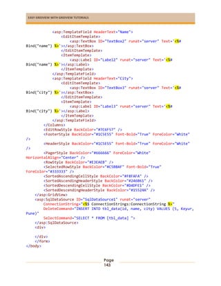EASY GRIDVIEW WITH GRIDVIEW TUTORIALS
Page
143
<asp:TemplateField HeaderText="Name">
<EditItemTemplate>
<asp:TextBox ID="TextBox2" runat="server" Text='<%#
Bind("name") %>'></asp:TextBox>
</EditItemTemplate>
<ItemTemplate>
<asp:Label ID="Label2" runat="server" Text='<%#
Bind("name") %>'></asp:Label>
</ItemTemplate>
</asp:TemplateField>
<asp:TemplateField HeaderText="City">
<EditItemTemplate>
<asp:TextBox ID="TextBox3" runat="server" Text='<%#
Bind("city") %>'></asp:TextBox>
</EditItemTemplate>
<ItemTemplate>
<asp:Label ID="Label3" runat="server" Text='<%#
Bind("city") %>'></asp:Label>
</ItemTemplate>
</asp:TemplateField>
</Columns>
<EditRowStyle BackColor="#7C6F57" />
<FooterStyle BackColor="#1C5E55" Font-Bold="True" ForeColor="White"
/>
<HeaderStyle BackColor="#1C5E55" Font-Bold="True" ForeColor="White"
/>
<PagerStyle BackColor="#666666" ForeColor="White"
HorizontalAlign="Center" />
<RowStyle BackColor="#E3EAEB" />
<SelectedRowStyle BackColor="#C5BBAF" Font-Bold="True"
ForeColor="#333333" />
<SortedAscendingCellStyle BackColor="#F8FAFA" />
<SortedAscendingHeaderStyle BackColor="#246B61" />
<SortedDescendingCellStyle BackColor="#D4DFE1" />
<SortedDescendingHeaderStyle BackColor="#15524A" />
</asp:GridView>
<asp:SqlDataSource ID="SqlDataSource1" runat="server"
ConnectionString="<%$ ConnectionStrings:ConnectionString %>"
DeleteCommand="INSERT INTO tbl_data(id, name, city) VALUES (5, Keyur,
Pune)"
SelectCommand="SELECT * FROM [tbl_data] ">
</asp:SqlDataSource>
<div>
</div>
</form>
</body>
 