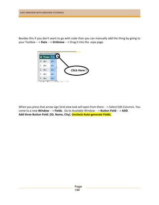 EASY GRIDVIEW WITH GRIDVIEW TUTORIALS
Page
144
Besides this if you don’t want to go with code than you can manually add the thing by going to
your Toolbox - -> Data - -> Gridview - -> Drag it into the .aspx page.
When you press that arrow sign Grid view task will open from there - -> Select Edit Columns. You
come to a new Window - -> Fields. Go to Available Window - -> Button Field - -> ADD.
Add three Button Field. [ID, Name, City]. Uncheck Auto-generate Fields.
 