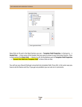 EASY GRIDVIEW WITH GRIDVIEW TUTORIALS
Page
145
Now Click on ID and in the Next Section you see – Template Field Properties. In that go to - ->
HeaderText - -> Give name of the header that you want to show in your Grid view Column. Then
in that section find Data Field - - > Name it as ID. At the Bottom part of Template Field Properties
- - > “Convert this field into Template Field” is there Click on that.
You will see your Bound Field get converted into template field. Press OK. In the same way you
have to do for Name and City. If you get any problem you can ask me in comments.
 
