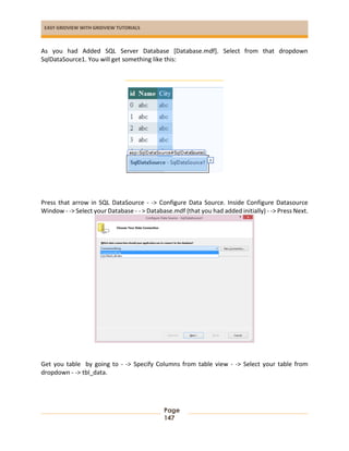 EASY GRIDVIEW WITH GRIDVIEW TUTORIALS
Page
147
As you had Added SQL Server Database [Database.mdf]. Select from that dropdown
SqlDataSource1. You will get something like this:
Press that arrow in SQL DataSource - -> Configure Data Source. Inside Configure Datasource
Window - -> Select your Database - - > Database.mdf (that you had added initially) - -> Press Next.
Get you table by going to - -> Specify Columns from table view - -> Select your table from
dropdown - -> tbl_data.
 