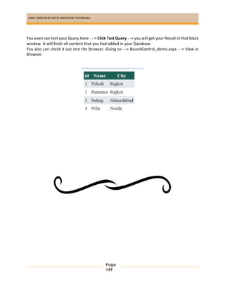 EASY GRIDVIEW WITH GRIDVIEW TUTORIALS
Page
149
You even can test your Query Here - - > Click Test Query - -> you will get your Result in that black
window. It will fetch all content that you had added in your Database.
You also can check it out into the Browser. Going to - -> BoundControl_demo.aspx - -> View in
Browser.
 