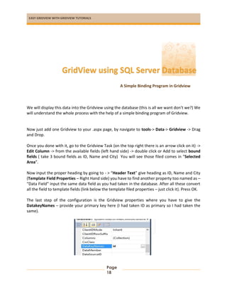 EASY GRIDVIEW WITH GRIDVIEW TUTORIALS
Page
18
A Simple Binding Program in Gridview
We will display this data into the Gridview using the database (this is all we want don’t we?) We
will understand the whole process with the help of a simple binding program of Gridview.
Now just add one Gridview to your .aspx page, by navigate to tools-> Data-> Gridview -> Drag
and Drop.
Once you done with it, go to the Gridview Task (on the top right there is an arrow click on it) ->
Edit Column -> from the available fields (left hand side) -> double click or Add to select bound
fields ( take 3 bound fields as ID, Name and City) You will see those filed comes in “Selected
Area”.
Now input the proper heading by going to - > “Header Text” give heading as ID, Name and City
(Template Field Properties – Right Hand side) you have to find another property too named as –
“Data Field” input the same data field as you had taken in the database. After all these convert
all the field to template fields (link below the template filed properties – just click it). Press OK.
The last step of the configuration is the Gridview properties where you have to give the
DatakeyNames – provide your primary key here (I had taken ID as primary so I had taken the
same).
GridView using SQL Server Database
 