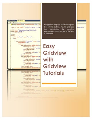 EASY GRIDVIEW WITH GRIDVIEW TUTORIALS
Page 1
A supportive language is that which gives
the optimal output. Asp.net provides
that optimization by providing
alternatives controls and one of the best
is “Gridview”.
Easy
Gridview
with
Gridview
Tutorials
 