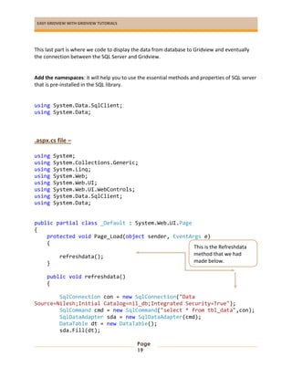 EASY GRIDVIEW WITH GRIDVIEW TUTORIALS
Page
19
This last part is where we code to display the data from database to Gridview and eventually
the connection between the SQL Server and Gridview.
Add the namespaces: it will help you to use the essential methods and properties of SQL server
that is pre-installed in the SQL library.
using System.Data.SqlClient;
using System.Data;
.aspx.cs file –
using System;
using System.Collections.Generic;
using System.Linq;
using System.Web;
using System.Web.UI;
using System.Web.UI.WebControls;
using System.Data.SqlClient;
using System.Data;
public partial class _Default : System.Web.UI.Page
{
protected void Page_Load(object sender, EventArgs e)
{
refreshdata();
}
public void refreshdata()
{
SqlConnection con = new SqlConnection("Data
Source=Nilesh;Initial Catalog=nil_db;Integrated Security=True");
SqlCommand cmd = new SqlCommand("select * from tbl_data",con);
SqlDataAdapter sda = new SqlDataAdapter(cmd);
DataTable dt = new DataTable();
sda.Fill(dt);
This is the Refreshdata
method that we had
made below.
 