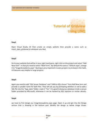 EASY GRIDVIEW WITH GRIDVIEW TUTORIALS
Page
21
Step1
Open Visual Studio 10 then create an empty website then provide a name such as
insert_data_gridview (or whatever you like).
Step2
Go to your website that will be in your right hand pane, right-click on the project and select "Add
New Item". In that you need to select “Web Form". By default the name is "Default.aspx"; change
it to "linqgridviewdemo.aspx". Naming is very important in every project, try to keep in the habit,
it'll become very helpful in large projects.
Step3
Again you need to add “SQL Server Database" and "LINQ to SQL classes" from Add New Item and
provide a suitable name for both files. They will ask you by prompting whether or not to add a
SQL file into the "App_data" folder, make it "Yes". It is good to keep our database inside a secure
folder provided by Microsoft, otherwise it can be hacked by SQL Injection or similar attacks.
Step4
we have to first design our linqgridviewdemo.aspx page. Open it up and get into the Design
section that is showing in the bottom part. Modify the design as below image shows.
Tutorial of Gridview
Using LINQ
 