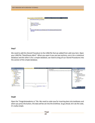 EASY GRIDVIEW WITH GRIDVIEW TUTORIALS
Page
24
Step7
We need to add this Stored Procedure to the LINQ file that we added from add new item. Open
your LINQ file "DataClasses.dbml". When you open it you see two sections, one is for a relational
database and the other is for a simple database, we need to drag all our Stored Procedures into
the section of the simple database.
Step8
Open the "linqgridviewdemo.cs" file. We need to code now for inserting data into textboxes and
when you press the button, the data will be set into the GridView. So go ahead, let's do the code,
it's really simple.
 
