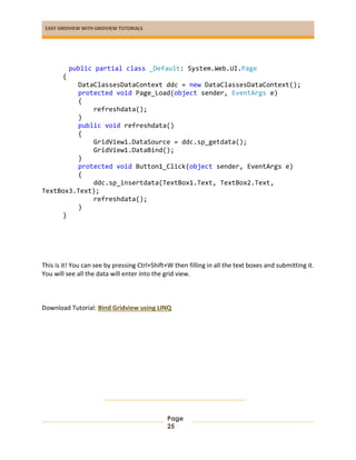 EASY GRIDVIEW WITH GRIDVIEW TUTORIALS
Page
25
public partial class _Default: System.Web.UI.Page
{
DataClassesDataContext ddc = new DataClassesDataContext();
protected void Page_Load(object sender, EventArgs e)
{
refreshdata();
}
public void refreshdata()
{
GridView1.DataSource = ddc.sp_getdata();
GridView1.DataBind();
}
protected void Button1_Click(object sender, EventArgs e)
{
ddc.sp_insertdata(TextBox1.Text, TextBox2.Text,
TextBox3.Text);
refreshdata();
}
}
This is it! You can see by pressing Ctrl+Shift+W then filling in all the text boxes and submitting it.
You will see all the data will enter into the grid view.
Download Tutorial: Bind Gridview using LINQ
 