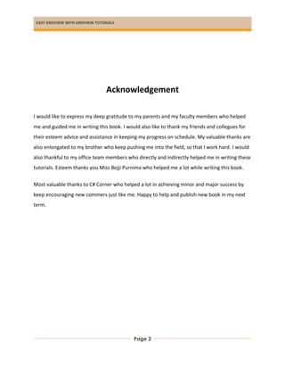 EASY GRIDVIEW WITH GRIDVIEW TUTORIALS
Page 2
Acknowledgement
I would like to express my deep gratitude to my parents and my faculty members who helped
me and guided me in writing this book. I would also like to thank my friends and collegues for
their esteem advice and assistance in keeping my progress on schedule. My valuable thanks are
also enlongated to my brother who keep pushing me into the field, so that I work hard. I would
also thankful to my office team members who directly and indirectly helped me in writing these
tutorials. Esteem thanks you Miss Bejji Purnima who helped me a lot while writing this book.
Most valuable thanks to C# Corner who helped a lot in achieving minor and major success by
keep encouraging new commers just like me. Happy to help and publish new book in my next
term.
 