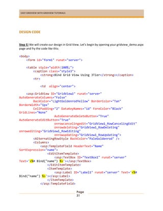 EASY GRIDVIEW WITH GRIDVIEW TUTORIALS
Page
31
DESIGN CODE
Step 5) We will create our design in Grid View. Let’s begin by opening your gridview_demo.aspx
page and fry the code like this:
<body>
<form id="form1" runat="server">
<table style="width:100%;">
<caption class="style3">
<strong>Bind Grid View Using 3Tier</strong></caption>
<tr>
<td align="center">
<asp:GridView ID="GridView1" runat="server"
AutoGenerateColumns="False"
BackColor="LightGoldenrodYellow" BorderColor="Tan"
BorderWidth="1px"
CellPadding="2" DataKeyNames="id" ForeColor="Black"
GridLines="None"
AutoGenerateDeleteButton="True"
AutoGenerateEditButton="True"
onrowcancelingedit="GridView1_RowCancelingEdit"
onrowdeleting="GridView1_RowDeleting"
onrowediting="GridView1_RowEditing"
onrowupdating="GridView1_RowUpdating">
<AlternatingRowStyle BackColor="PaleGoldenrod" />
<Columns>
<asp:TemplateField HeaderText="Name"
SortExpression="name">
<EditItemTemplate>
<asp:TextBox ID="TextBox1" runat="server"
Text='<%# Bind("name") %>'></asp:TextBox>
</EditItemTemplate>
<ItemTemplate>
<asp:Label ID="Label1" runat="server" Text='<%#
Bind("name") %>'></asp:Label>
</ItemTemplate>
</asp:TemplateField>
 