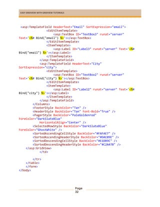 EASY GRIDVIEW WITH GRIDVIEW TUTORIALS
Page
32
<asp:TemplateField HeaderText="Email" SortExpression="email">
<EditItemTemplate>
<asp:TextBox ID="TextBox3" runat="server"
Text='<%# Bind("email") %>'></asp:TextBox>
</EditItemTemplate>
<ItemTemplate>
<asp:Label ID="Label3" runat="server" Text='<%#
Bind("email") %>'></asp:Label>
</ItemTemplate>
</asp:TemplateField>
<asp:TemplateField HeaderText="City"
SortExpression="city">
<EditItemTemplate>
<asp:TextBox ID="TextBox2" runat="server"
Text='<%# Bind("city") %>'></asp:TextBox>
</EditItemTemplate>
<ItemTemplate>
<asp:Label ID="Label2" runat="server" Text='<%#
Bind("city") %>'></asp:Label>
</ItemTemplate>
</asp:TemplateField>
</Columns>
<FooterStyle BackColor="Tan" />
<HeaderStyle BackColor="Tan" Font-Bold="True" />
<PagerStyle BackColor="PaleGoldenrod"
ForeColor="DarkSlateBlue"
HorizontalAlign="Center" />
<SelectedRowStyle BackColor="DarkSlateBlue"
ForeColor="GhostWhite" />
<SortedAscendingCellStyle BackColor="#FAFAE7" />
<SortedAscendingHeaderStyle BackColor="#DAC09E" />
<SortedDescendingCellStyle BackColor="#E1DB9C" />
<SortedDescendingHeaderStyle BackColor="#C2A47B" />
</asp:GridView>
</td>
</tr>
</table>
</form>
</body>
 