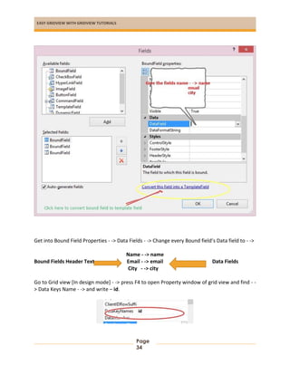 EASY GRIDVIEW WITH GRIDVIEW TUTORIALS
Page
34
Get into Bound Field Properties - -> Data Fields - -> Change every Bound field’s Data field to - ->
Name - -> name
Bound Fields Header Text Email - -> email Data Fields
City - -> city
Go to Grid view [In design mode] - -> press F4 to open Property window of grid view and find - -
> Data Keys Name - -> and write – id.
 
