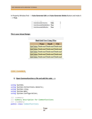 EASY GRIDVIEW WITH GRIDVIEW TUTORIALS
Page
35
In Property Window find - -> Auto Generate Edit and Auto Generate Delete Button and make it
- -> True.
This is your Actual Design:
CODE CHAMBER:
1) Open Commonfunction.cs file and add this code :- ->
using System;
using System.Collections.Generic;
using System.Linq;
using System.Web;
using System.Configuration;
/// <summary>
/// Summary description for Commonfunctions
/// </summary>
public class Commonfunctions
 