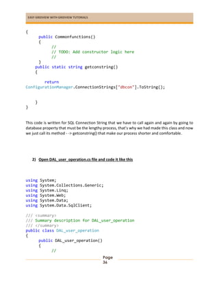 EASY GRIDVIEW WITH GRIDVIEW TUTORIALS
Page
36
{
public Commonfunctions()
{
//
// TODO: Add constructor logic here
//
}
public static string getconstring()
{
return
ConfigurationManager.ConnectionStrings["dbcon"].ToString();
}
}
This code is written for SQL Connection String that we have to call again and again by going to
database property that must be the lengthy process, that’s why we had made this class and now
we just call its method - -> getconstring() that make our process shorter and comfortable.
2) Open DAL_user_operation.cs file and code it like this
using System;
using System.Collections.Generic;
using System.Linq;
using System.Web;
using System.Data;
using System.Data.SqlClient;
/// <summary>
/// Summary description for DAL_user_operation
/// </summary>
public class DAL_user_operation
{
public DAL_user_operation()
{
//
 