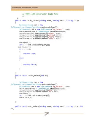 EASY GRIDVIEW WITH GRIDVIEW TUTORIALS
Page
37
// TODO: Add constructor logic here
//
}
public bool user_insert(string name, string email,string city)
{
SqlConnection con = new
SqlConnection(Commonfunctions.getconstring());
SqlCommand cmd = new SqlCommand("sp_insert", con);
cmd.CommandType = CommandType.StoredProcedure;
cmd.Parameters.AddWithValue("name", name);
cmd.Parameters.AddWithValue("email",email);
cmd.Parameters.AddWithValue("city", city);
con.Open();
int i = cmd.ExecuteNonQuery();
con.Close();
if (i != 0)
{
return true;
}
else
{
return false;
}
}
public void user_delete(int id)
{
SqlConnection con = new
SqlConnection(Commonfunctions.getconstring());
SqlCommand cmd = new SqlCommand("sp_delete", con);
cmd.CommandType = CommandType.StoredProcedure;
cmd.Parameters.AddWithValue("id", id);
con.Open();
int i = cmd.ExecuteNonQuery();
con.Close();
}
public void user_update(string name, string email,string city, int
id)
 