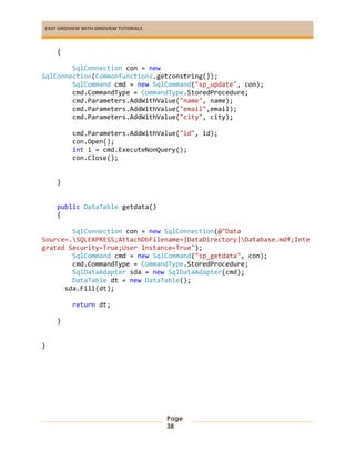 EASY GRIDVIEW WITH GRIDVIEW TUTORIALS
Page
38
{
SqlConnection con = new
SqlConnection(Commonfunctions.getconstring());
SqlCommand cmd = new SqlCommand("sp_update", con);
cmd.CommandType = CommandType.StoredProcedure;
cmd.Parameters.AddWithValue("name", name);
cmd.Parameters.AddWithValue("email",email);
cmd.Parameters.AddWithValue("city", city);
cmd.Parameters.AddWithValue("id", id);
con.Open();
int i = cmd.ExecuteNonQuery();
con.Close();
}
public DataTable getdata()
{
SqlConnection con = new SqlConnection(@"Data
Source=.SQLEXPRESS;AttachDbFilename=|DataDirectory|Database.mdf;Inte
grated Security=True;User Instance=True");
SqlCommand cmd = new SqlCommand("sp_getdata", con);
cmd.CommandType = CommandType.StoredProcedure;
SqlDataAdapter sda = new SqlDataAdapter(cmd);
DataTable dt = new DataTable();
sda.Fill(dt);
return dt;
}
}
 