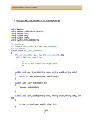 EASY GRIDVIEW WITH GRIDVIEW TUTORIALS
Page
39
3) Open your BAL_user_operation.cs File and code it like this
using System;
using System.Collections.Generic;
using System.Linq;
using System.Web;
using System.Data;
using System.Data.SqlClient;
/// <summary>
/// Summary description for BAL_user_operation
/// </summary>
public class BAL_user_operation
{
DAL_user_operation du = new DAL_user_operation();
public BAL_user_operation()
{
//
// TODO: Add constructor logic here
//
}
public bool user_insert(string name, string email,string city)
{
return du.user_insert(name, email,city);
}
public void user_delete(int id)
{
du.user_delete(id);
}
public void user_update(string name, string email,string city, int
id)
{
du.user_update(name, email, city, id);
}
 