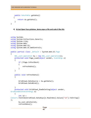 EASY GRIDVIEW WITH GRIDVIEW TUTORIALS
Page
40
public DataTable getdata()
{
return du.getdata();
}
}
4) At last Open Your gridview_demo.aspx.cs file and code it like this
using System;
using System.Collections.Generic;
using System.Linq;
using System.Web;
using System.Web.UI;
using System.Web.UI.WebControls;
public partial class _Default : System.Web.UI.Page
{
BAL_user_operation bu = new BAL_user_operation();
protected void Page_Load(object sender, EventArgs e)
{
if (!Page.IsPostBack)
{
refreshdata();
}
}
public void refreshdata()
{
GridView1.DataSource = bu.getdata();
GridView1.DataBind();
}
protected void GridView1_RowDeleting(object sender,
GridViewDeleteEventArgs e)
{
int id =
Convert.ToInt16(GridView1.DataKeys[e.RowIndex].Values["id"].ToString()
);
bu.user_delete(id);
refreshdata();
 