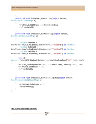 EASY GRIDVIEW WITH GRIDVIEW TUTORIALS
Page
41
}
protected void GridView1_RowEditing(object sender,
GridViewEditEventArgs e)
{
GridView1.EditIndex = e.NewEditIndex;
refreshdata();
}
protected void GridView1_RowUpdating(object sender,
GridViewUpdateEventArgs e)
{
TextBox txtname =
GridView1.Rows[e.RowIndex].FindControl("TextBox1") as TextBox;
TextBox txtemail =
GridView1.Rows[e.RowIndex].FindControl("TextBox3") as TextBox;
TextBox txtcity =
GridView1.Rows[e.RowIndex].FindControl("TextBox2") as TextBox;
int id=
Convert.ToInt16(GridView1.DataKeys[e.RowIndex].Values["id"].ToString()
);
bu.user_update(txtname.Text, txtemail.Text, txtcity.Text, id);
GridView1.EditIndex = -1;
refreshdata();
}
protected void GridView1_RowCancelingEdit(object sender,
GridViewCancelEditEventArgs e)
{
GridView1.EditIndex = -1;
refreshdata();
}
}
This is your web.config file code:
 
