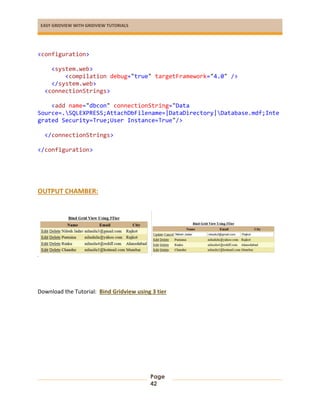 EASY GRIDVIEW WITH GRIDVIEW TUTORIALS
Page
42
<configuration>
<system.web>
<compilation debug="true" targetFramework="4.0" />
</system.web>
<connectionStrings>
<add name="dbcon" connectionString="Data
Source=.SQLEXPRESS;AttachDbFilename=|DataDirectory|Database.mdf;Inte
grated Security=True;User Instance=True"/>
</connectionStrings>
</configuration>
OUTPUT CHAMBER:
sadsa
Download the Tutorial: Bind Gridview using 3 tier
 