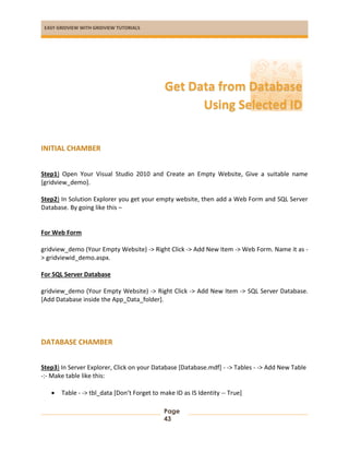 EASY GRIDVIEW WITH GRIDVIEW TUTORIALS
Page
43
INITIAL CHAMBER
Step1) Open Your Visual Studio 2010 and Create an Empty Website, Give a suitable name
[gridview_demo].
Step2) In Solution Explorer you get your empty website, then add a Web Form and SQL Server
Database. By going like this –
For Web Form
gridview_demo (Your Empty Website) -> Right Click -> Add New Item -> Web Form. Name it as -
> gridviewid_demo.aspx.
For SQL Server Database
gridview_demo (Your Empty Website) -> Right Click -> Add New Item -> SQL Server Database.
[Add Database inside the App_Data_folder].
DATABASE CHAMBER
Step3) In Server Explorer, Click on your Database [Database.mdf] - -> Tables - -> Add New Table
-:- Make table like this:
 Table - -> tbl_data [Don’t Forget to make ID as IS Identity -- True]
Get Data from Database
Using Selected ID
 