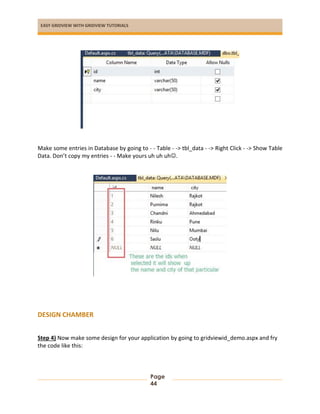 EASY GRIDVIEW WITH GRIDVIEW TUTORIALS
Page
44
Make some entries in Database by going to - - Table - -> tbl_data - -> Right Click - -> Show Table
Data. Don’t copy my entries - - Make yours uh uh uh.
DESIGN CHAMBER
Step 4) Now make some design for your application by going to gridviewid_demo.aspx and fry
the code like this:
 