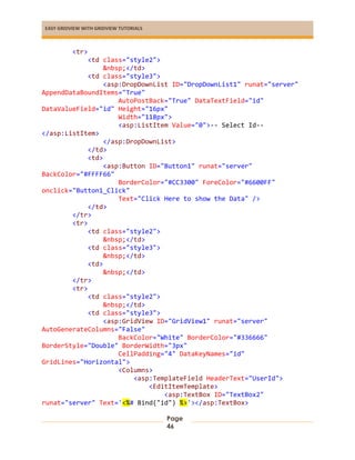 EASY GRIDVIEW WITH GRIDVIEW TUTORIALS
Page
46
<tr>
<td class="style2">
&nbsp;</td>
<td class="style3">
<asp:DropDownList ID="DropDownList1" runat="server"
AppendDataBoundItems="True"
AutoPostBack="True" DataTextField="id"
DataValueField="id" Height="16px"
Width="118px">
<asp:ListItem Value="0">-- Select Id--
</asp:ListItem>
</asp:DropDownList>
</td>
<td>
<asp:Button ID="Button1" runat="server"
BackColor="#FFFF66"
BorderColor="#CC3300" ForeColor="#6600FF"
onclick="Button1_Click"
Text="Click Here to show the Data" />
</td>
</tr>
<tr>
<td class="style2">
&nbsp;</td>
<td class="style3">
&nbsp;</td>
<td>
&nbsp;</td>
</tr>
<tr>
<td class="style2">
&nbsp;</td>
<td class="style3">
<asp:GridView ID="GridView1" runat="server"
AutoGenerateColumns="False"
BackColor="White" BorderColor="#336666"
BorderStyle="Double" BorderWidth="3px"
CellPadding="4" DataKeyNames="id"
GridLines="Horizontal">
<Columns>
<asp:TemplateField HeaderText="UserId">
<EditItemTemplate>
<asp:TextBox ID="TextBox2"
runat="server" Text='<%# Bind("id") %>'></asp:TextBox>
 