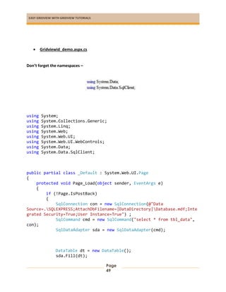 EASY GRIDVIEW WITH GRIDVIEW TUTORIALS
Page
49
 Gridviewid_demo.aspx.cs
Don’t forget the namespaces –
using System;
using System.Collections.Generic;
using System.Linq;
using System.Web;
using System.Web.UI;
using System.Web.UI.WebControls;
using System.Data;
using System.Data.SqlClient;
public partial class _Default : System.Web.UI.Page
{
protected void Page_Load(object sender, EventArgs e)
{
if (!Page.IsPostBack)
{
SqlConnection con = new SqlConnection(@"Data
Source=.SQLEXPRESS;AttachDbFilename=|DataDirectory|Database.mdf;Inte
grated Security=True;User Instance=True") ;
SqlCommand cmd = new SqlCommand("select * from tbl_data",
con);
SqlDataAdapter sda = new SqlDataAdapter(cmd);
DataTable dt = new DataTable();
sda.Fill(dt);
 