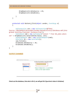 EASY GRIDVIEW WITH GRIDVIEW TUTORIALS
Page
50
DropDownList1.DataSource = dt;
DropDownList1.DataBind();
}
}
protected void Button1_Click(object sender, EventArgs e)
{
SqlConnection con = new SqlConnection(@"Data
Source=.SQLEXPRESS;AttachDbFilename=|DataDirectory|Database.mdf;Inte
grated Security=True;User Instance=True");
SqlCommand cmd = new SqlCommand("select * from tbl_data where
id=" + DropDownList1.SelectedItem.Value, con);
SqlDataAdapter sda = new SqlDataAdapter(cmd);
DataTable dt = new DataTable();
sda.Fill(dt);
GridView1.DataSource = dt;
GridView1.DataBind();
}
}
OUTPUT CHAMBER
Check out the database, that who is ID=2, we will get ID=2 [purnima’s data in Gridview]
 