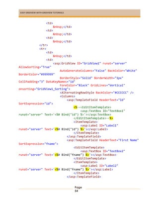 EASY GRIDVIEW WITH GRIDVIEW TUTORIALS
Page
54
<td>
&nbsp;</td>
<td>
&nbsp;</td>
<td>
&nbsp;</td>
</tr>
<tr>
<td>
&nbsp;</td>
<td>
<asp:GridView ID="GridView1" runat="server"
AllowSorting="True"
AutoGenerateColumns="False" BackColor="White"
BorderColor="#999999"
BorderStyle="Solid" BorderWidth="1px"
CellPadding="3" DataKeyNames="id"
ForeColor="Black" GridLines="Vertical"
onsorting="GridView1_Sorting">
<AlternatingRowStyle BackColor="#CCCCCC" />
<Columns>
<asp:TemplateField HeaderText="Id"
SortExpression="id">
<%--<EditItemTemplate>
<asp:TextBox ID="TextBox1"
runat="server" Text='<%# Bind("id") %>'></asp:TextBox>
</EditItemTemplate>--%>
<ItemTemplate>
<asp:Label ID="Label1"
runat="server" Text='<%# Bind("id") %>'></asp:Label>
</ItemTemplate>
</asp:TemplateField>
<asp:TemplateField HeaderText="First Name"
SortExpression="fname">
<EditItemTemplate>
<asp:TextBox ID="TextBox2"
runat="server" Text='<%# Bind("fname") %>'></asp:TextBox>
</EditItemTemplate>
<ItemTemplate>
<asp:Label ID="Label2"
runat="server" Text='<%# Bind("fname") %>'></asp:Label>
</ItemTemplate>
</asp:TemplateField>
 