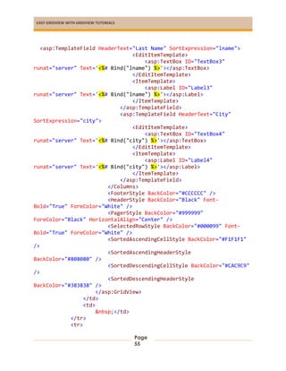 EASY GRIDVIEW WITH GRIDVIEW TUTORIALS
Page
55
<asp:TemplateField HeaderText="Last Name" SortExpression="lname">
<EditItemTemplate>
<asp:TextBox ID="TextBox3"
runat="server" Text='<%# Bind("lname") %>'></asp:TextBox>
</EditItemTemplate>
<ItemTemplate>
<asp:Label ID="Label3"
runat="server" Text='<%# Bind("lname") %>'></asp:Label>
</ItemTemplate>
</asp:TemplateField>
<asp:TemplateField HeaderText="City"
SortExpression="city">
<EditItemTemplate>
<asp:TextBox ID="TextBox4"
runat="server" Text='<%# Bind("city") %>'></asp:TextBox>
</EditItemTemplate>
<ItemTemplate>
<asp:Label ID="Label4"
runat="server" Text='<%# Bind("city") %>'></asp:Label>
</ItemTemplate>
</asp:TemplateField>
</Columns>
<FooterStyle BackColor="#CCCCCC" />
<HeaderStyle BackColor="Black" Font-
Bold="True" ForeColor="White" />
<PagerStyle BackColor="#999999"
ForeColor="Black" HorizontalAlign="Center" />
<SelectedRowStyle BackColor="#000099" Font-
Bold="True" ForeColor="White" />
<SortedAscendingCellStyle BackColor="#F1F1F1"
/>
<SortedAscendingHeaderStyle
BackColor="#808080" />
<SortedDescendingCellStyle BackColor="#CAC9C9"
/>
<SortedDescendingHeaderStyle
BackColor="#383838" />
</asp:GridView>
</td>
<td>
&nbsp;</td>
</tr>
<tr>
 