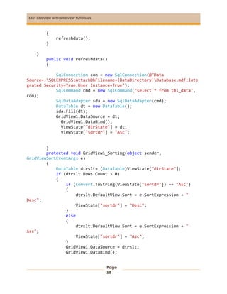 EASY GRIDVIEW WITH GRIDVIEW TUTORIALS
Page
58
{
refreshdata();
}
}
public void refreshdata()
{
SqlConnection con = new SqlConnection(@"Data
Source=.SQLEXPRESS;AttachDbFilename=|DataDirectory|Database.mdf;Inte
grated Security=True;User Instance=True");
SqlCommand cmd = new SqlCommand("select * from tbl_data",
con);
SqlDataAdapter sda = new SqlDataAdapter(cmd);
DataTable dt = new DataTable();
sda.Fill(dt);
GridView1.DataSource = dt;
GridView1.DataBind();
ViewState["dirState"] = dt;
ViewState["sortdr"] = "Asc";
}
protected void GridView1_Sorting(object sender,
GridViewSortEventArgs e)
{
DataTable dtrslt= (DataTable)ViewState["dirState"];
if (dtrslt.Rows.Count > 0)
{
if (Convert.ToString(ViewState["sortdr"]) == "Asc")
{
dtrslt.DefaultView.Sort = e.SortExpression + "
Desc";
ViewState["sortdr"] = "Desc";
}
else
{
dtrslt.DefaultView.Sort = e.SortExpression + "
Asc";
ViewState["sortdr"] = "Asc";
}
GridView1.DataSource = dtrslt;
GridView1.DataBind();
 