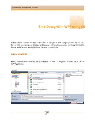 EASY GRIDVIEW WITH GRIDVIEW TUTORIALS
Page
60
In this tutorial I’ll show you how to bind data in Datagrid in WPF using C#, where we use SQL
Server 2008 for making our database and table; we will create our design for Datagrid in XAML
format and after that we will bind that Datagrid in xaml.cs file.
INITIAL CHAMBER
Step1) Open Your Visual Studio 2010, Go to File - -> New - -> Projects - -> Under Visual C# - ->
WPF Application.
Bind Datagrid in WPF using C#
 