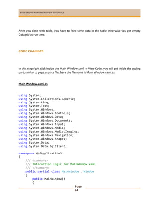 EASY GRIDVIEW WITH GRIDVIEW TUTORIALS
Page
64
After you done with table, you have to feed some data in the table otherwise you get empty
Datagrid at run time.
CODE CHAMBER
In this step right click inside the Main Window.xaml -> View Code, you will get inside the coding
part, similar to page.aspx.cs file, here the file name is Main Window.xaml.cs.
Main Window.xaml.cs
using System;
using System.Collections.Generic;
using System.Linq;
using System.Text;
using System.Windows;
using System.Windows.Controls;
using System.Windows.Data;
using System.Windows.Documents;
using System.Windows.Input;
using System.Windows.Media;
using System.Windows.Media.Imaging;
using System.Windows.Navigation;
using System.Windows.Shapes;
using System.Data;
using System.Data.SqlClient;
namespace WpfApplication3
{
/// <summary>
/// Interaction logic for MainWindow.xaml
/// </summary>
public partial class MainWindow : Window
{
public MainWindow()
{
 