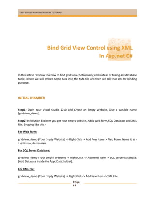 EASY GRIDVIEW WITH GRIDVIEW TUTORIALS
Page
66
In this article I’ll show you how to bind grid view control using xml instead of taking any database
table, where we will embed some data into the XML file and then we call that xml for binding
purpose.
INITIAL CHAMBER
Step1) Open Your Visual Studio 2010 and Create an Empty Website, Give a suitable name
[gridview_demo].
Step2) In Solution Explorer you get your empty website, Add a web form, SQL Database and XML
file. By going like this –
For Web Form:
gridview_demo (Your Empty Website) -> Right Click -> Add New Item -> Web Form. Name it as -
> gridview_demo.aspx.
For SQL Server Database:
gridview_demo (Your Empty Website) -> Right Click -> Add New Item -> SQL Server Database.
[Add Database inside the App_Data_folder].
For XML File:
gridview_demo (Your Empty Website) -> Right Click -> Add New Item -> XML File.
Bind Grid View Control using XML
In Asp.net C#
 