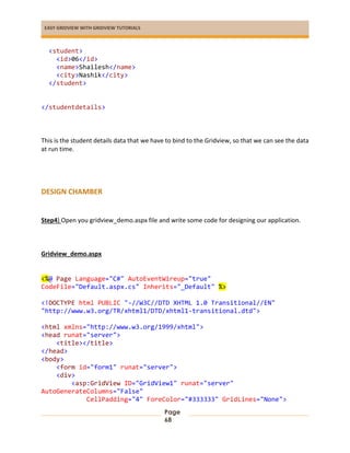 EASY GRIDVIEW WITH GRIDVIEW TUTORIALS
Page
68
<student>
<id>06</id>
<name>Shailesh</name>
<city>Nashik</city>
</student>
</studentdetails>
This is the student details data that we have to bind to the Gridview, so that we can see the data
at run time.
DESIGN CHAMBER
Step4) Open you gridview_demo.aspx file and write some code for designing our application.
Gridview_demo.aspx
<%@ Page Language="C#" AutoEventWireup="true"
CodeFile="Default.aspx.cs" Inherits="_Default" %>
<!DOCTYPE html PUBLIC "-//W3C//DTD XHTML 1.0 Transitional//EN"
"http://www.w3.org/TR/xhtml1/DTD/xhtml1-transitional.dtd">
<html xmlns="http://www.w3.org/1999/xhtml">
<head runat="server">
<title></title>
</head>
<body>
<form id="form1" runat="server">
<div>
<asp:GridView ID="GridView1" runat="server"
AutoGenerateColumns="False"
CellPadding="4" ForeColor="#333333" GridLines="None">
 
