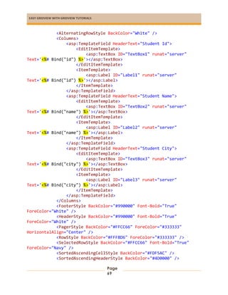 EASY GRIDVIEW WITH GRIDVIEW TUTORIALS
Page
69
<AlternatingRowStyle BackColor="White" />
<Columns>
<asp:TemplateField HeaderText="Student Id">
<EditItemTemplate>
<asp:TextBox ID="TextBox1" runat="server"
Text='<%# Bind("id") %>'></asp:TextBox>
</EditItemTemplate>
<ItemTemplate>
<asp:Label ID="Label1" runat="server"
Text='<%# Bind("id") %>'></asp:Label>
</ItemTemplate>
</asp:TemplateField>
<asp:TemplateField HeaderText="Student Name">
<EditItemTemplate>
<asp:TextBox ID="TextBox2" runat="server"
Text='<%# Bind("name") %>'></asp:TextBox>
</EditItemTemplate>
<ItemTemplate>
<asp:Label ID="Label2" runat="server"
Text='<%# Bind("name") %>'></asp:Label>
</ItemTemplate>
</asp:TemplateField>
<asp:TemplateField HeaderText="Student City">
<EditItemTemplate>
<asp:TextBox ID="TextBox3" runat="server"
Text='<%# Bind("city") %>'></asp:TextBox>
</EditItemTemplate>
<ItemTemplate>
<asp:Label ID="Label3" runat="server"
Text='<%# Bind("city") %>'></asp:Label>
</ItemTemplate>
</asp:TemplateField>
</Columns>
<FooterStyle BackColor="#990000" Font-Bold="True"
ForeColor="White" />
<HeaderStyle BackColor="#990000" Font-Bold="True"
ForeColor="White" />
<PagerStyle BackColor="#FFCC66" ForeColor="#333333"
HorizontalAlign="Center" />
<RowStyle BackColor="#FFFBD6" ForeColor="#333333" />
<SelectedRowStyle BackColor="#FFCC66" Font-Bold="True"
ForeColor="Navy" />
<SortedAscendingCellStyle BackColor="#FDF5AC" />
<SortedAscendingHeaderStyle BackColor="#4D0000" />
 