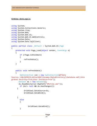 EASY GRIDVIEW WITH GRIDVIEW TUTORIALS
Page
71
Gridview_demo.aspx.cs:
using System;
using System.Collections.Generic;
using System.Linq;
using System.Web;
using System.Web.UI;
using System.Web.UI.WebControls;
using System.Data;
using System.Data.SqlClient;
public partial class _Default : System.Web.UI.Page
{
protected void Page_Load(object sender, EventArgs e)
{
if (!Page.IsPostBack)
{
refreshdata();
}
}
public void refreshdata()
{
SqlConnection con = new SqlConnection(@"Data
Source=.SQLEXPRESS;AttachDbFilename=|DataDirectory|Database.mdf;Inte
grated Security=True;User Instance=True");
DataSet ds = new DataSet();
ds.ReadXml(Server.MapPath("XMLFile.xml"));
if (ds!= null && ds.HasChanges())
{
GridView1.DataSource=ds;
GridView1.DataBind();
}
else
{
GridView1.DataBind();
}
 