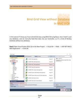 EASY GRIDVIEW WITH GRIDVIEW TUTORIALS
Page
73
In this tutorial I’ll show you how to bind Grid view using MVC3 C# using Razor, here I hadn’t used
any database, and we manually feed that data into our Controller, so it’s a kind of Binding
Gridview without any database.
Step1) Open Visual Studio 2010, Go to the New Project - -> Visual C# - -> Web - -> ASP.NET MVC3
Web Application - -> Click OK.
Bind Grid View without Database
In MVC 3 C#
 