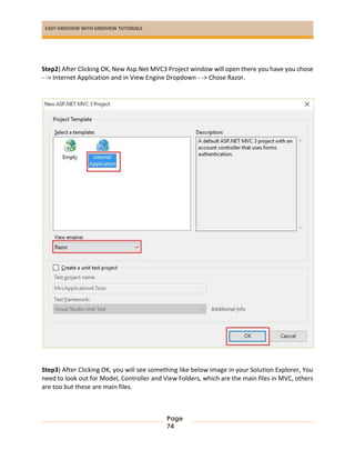EASY GRIDVIEW WITH GRIDVIEW TUTORIALS
Page
74
Step2) After Clicking OK, New Asp.Net MVC3 Project window will open there you have you chose
- -> Internet Application and in View Engine Dropdown - -> Chose Razor.
Step3) After Clicking OK, you will see something like below image in your Solution Explorer, You
need to look out for Model, Controller and View Folders, which are the main files in MVC, others
are too but these are main files.
 